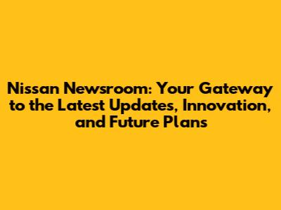 Nissan Newsroom: Your Gateway to the Latest Updates, Innovation, and Future Plans