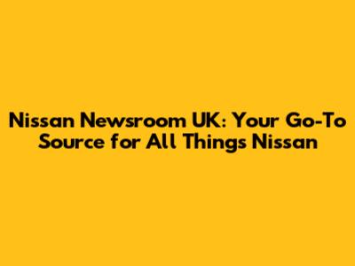 Nissan Newsroom UK: Your Go-To Source for All Things Nissan