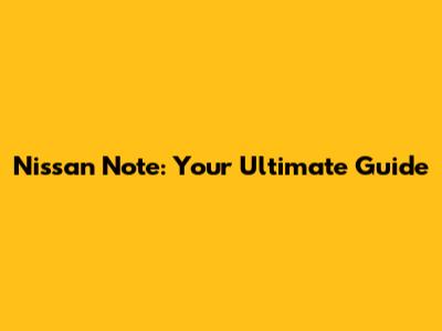 Nissan Note: Your Ultimate Guide