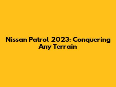 Nissan Patrol 2023: Conquering Any Terrain