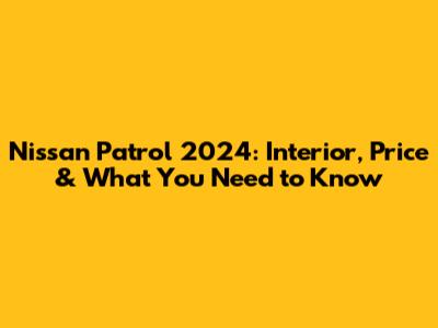 Nissan Patrol 2024: Interior, Price & What You Need to Know