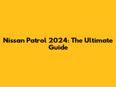 Nissan Patrol 2024: The Ultimate Guide