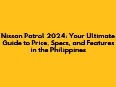 Nissan Patrol 2024: Your Ultimate Guide to Price, Specs, and Features in the Philippines
