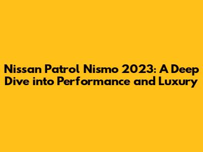Nissan Patrol Nismo 2023: A Deep Dive into Performance and Luxury