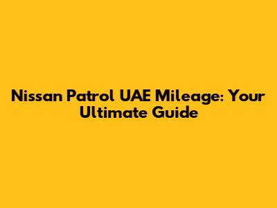 Nissan Patrol UAE Mileage: Your Ultimate Guide