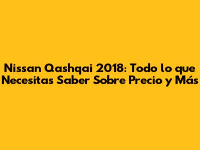 Nissan Qashqai 2018: Todo lo que Necesitas Saber Sobre Precio y Más