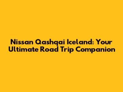Nissan Qashqai Iceland: Your Ultimate Road Trip Companion