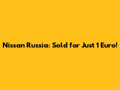 Nissan Russia: Sold for Just 1 Euro!