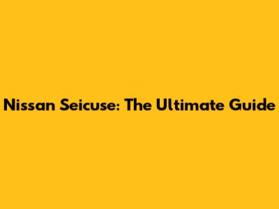Nissan Seicuse: The Ultimate Guide