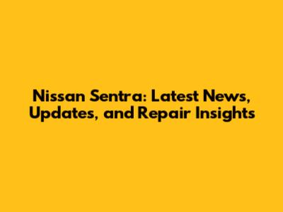 Nissan Sentra: Latest News, Updates, and Repair Insights