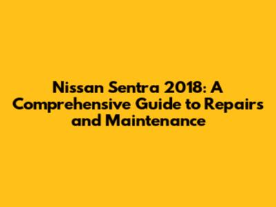 Nissan Sentra 2018: A Comprehensive Guide to Repairs and Maintenance