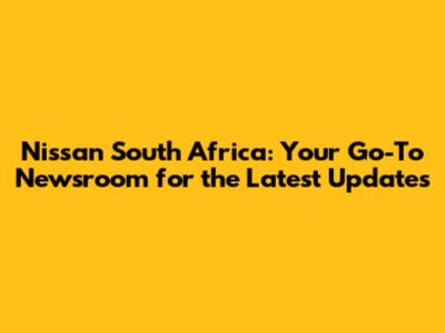Nissan South Africa: Your Go-To Newsroom for the Latest Updates