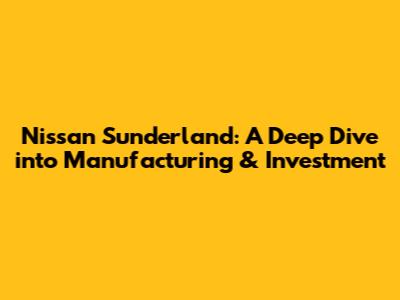 Nissan Sunderland: A Deep Dive into Manufacturing & Investment
