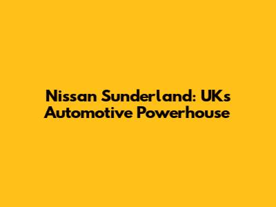 Nissan Sunderland: UK's Automotive Powerhouse