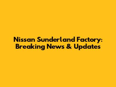 Nissan Sunderland Factory: Breaking News & Updates