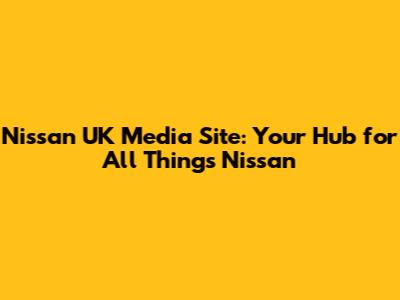 Nissan UK Media Site: Your Hub for All Things Nissan