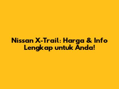 Nissan X-Trail: Harga & Info Lengkap untuk Anda!