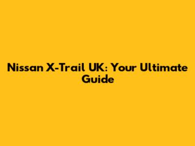 Nissan X-Trail UK: Your Ultimate Guide