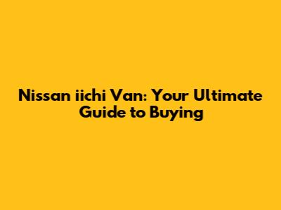 Nissan iichi Van: Your Ultimate Guide to Buying