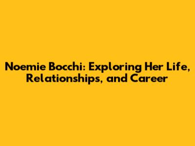 Noemie Bocchi: Exploring Her Life, Relationships, and Career