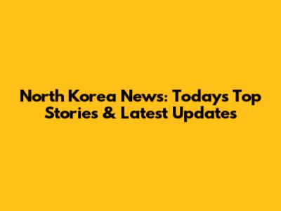 North Korea News: Today's Top Stories & Latest Updates