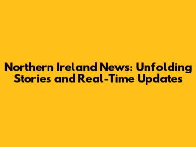 Northern Ireland News: Unfolding Stories and Real-Time Updates