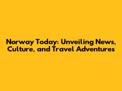 Norway Today: Unveiling News, Culture, and Travel Adventures