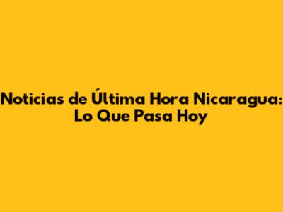 Noticias de Última Hora Nicaragua: Lo Que Pasa Hoy