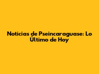 Noticias de Pseincaraguase: Lo Último de Hoy