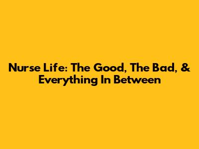 Nurse Life: The Good, The Bad, & Everything In Between