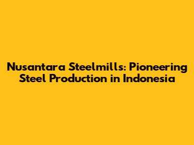 Nusantara Steelmills: Pioneering Steel Production in Indonesia