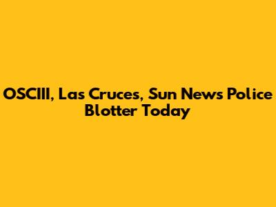 OSCIII, Las Cruces, Sun News Police Blotter Today