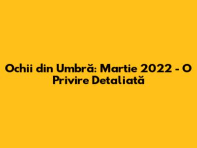 Ochii din Umbră: Martie 2022 - O Privire Detaliată