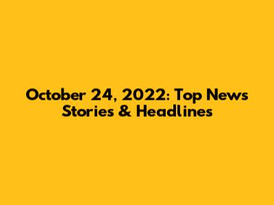 October 24, 2022: Top News Stories & Headlines