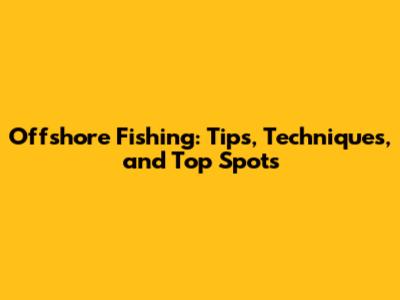 Offshore Fishing: Tips, Techniques, and Top Spots