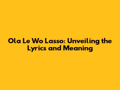 Ola Le Wo Lasso: Unveiling the Lyrics and Meaning