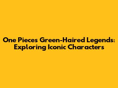 One Piece's Green-Haired Legends: Exploring Iconic Characters