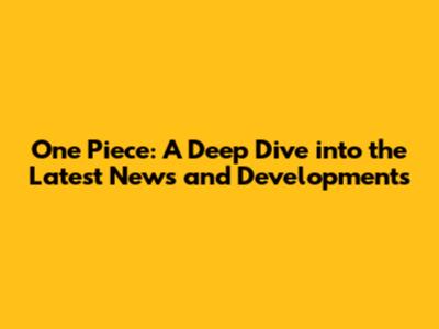 One Piece: A Deep Dive into the Latest News and Developments