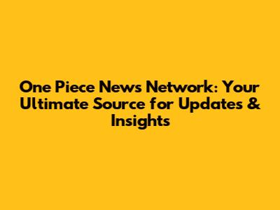 One Piece News Network: Your Ultimate Source for Updates & Insights