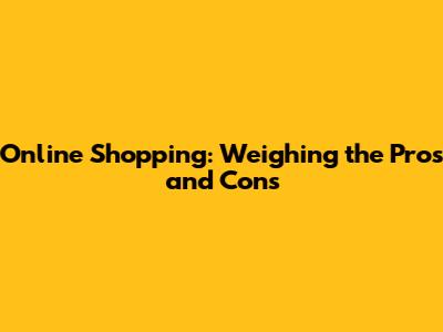 Online Shopping: Weighing the Pros and Cons