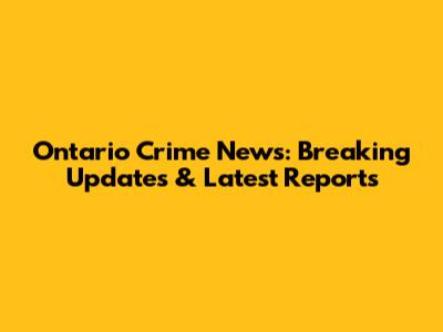Ontario Crime News: Breaking Updates & Latest Reports