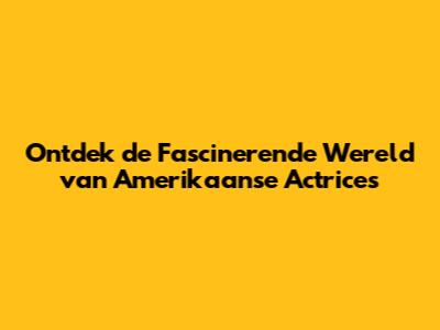 Ontdek de Fascinerende Wereld van Amerikaanse Actrices