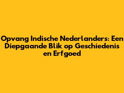 Opvang Indische Nederlanders: Een Diepgaande Blik op Geschiedenis en Erfgoed