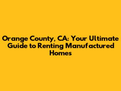 Orange County, CA: Your Ultimate Guide to Renting Manufactured Homes