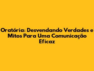 Oratória: Desvendando Verdades e Mitos Para Uma Comunicação Eficaz