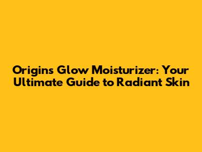 Origins Glow Moisturizer: Your Ultimate Guide to Radiant Skin