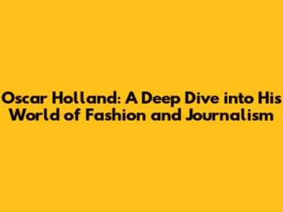 Oscar Holland: A Deep Dive into His World of Fashion and Journalism