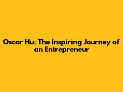 Oscar Hu: The Inspiring Journey of an Entrepreneur