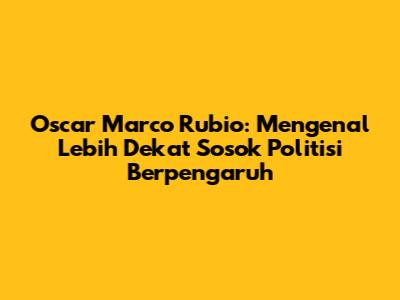 Oscar Marco Rubio: Mengenal Lebih Dekat Sosok Politisi Berpengaruh