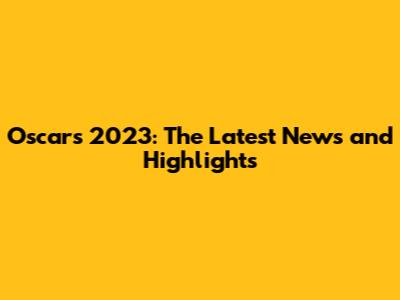 Oscars 2023: The Latest News and Highlights